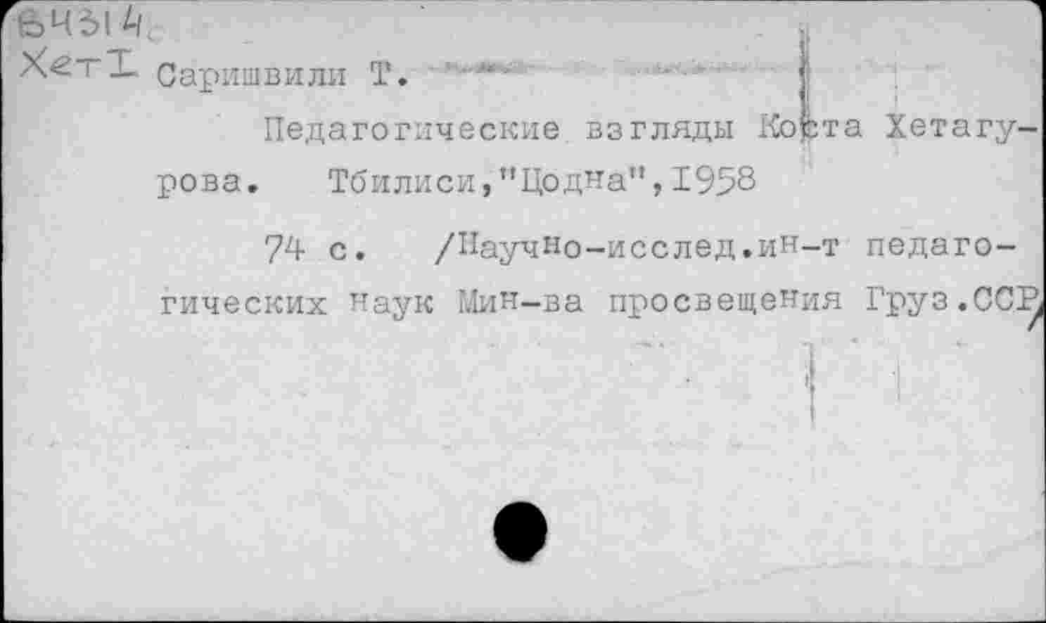 ﻿е>ч*>|4/
Х<2тТ Саришвили Т.
Педагогические
взгляды Корта Хетагу-
рова. Тбилиси,’’Цодна’1,1958
74 с. /ИаучНо-исслед.иН-т педаго-
гических наук Мин-ва просвещения Груз.ССВ